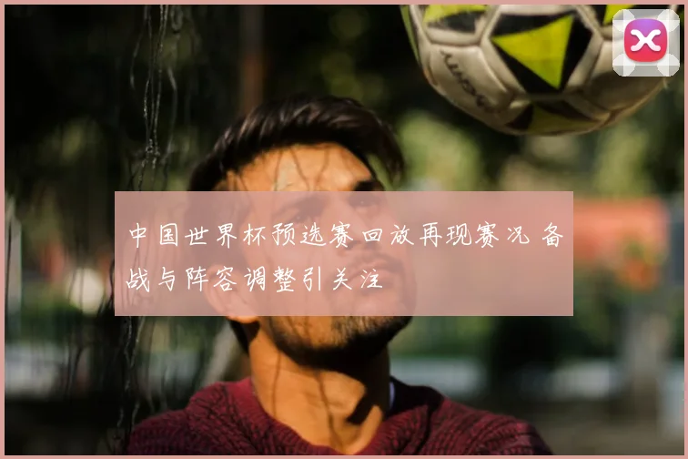 中国世界杯预选赛回放再现赛况 备战与阵容调整引关注