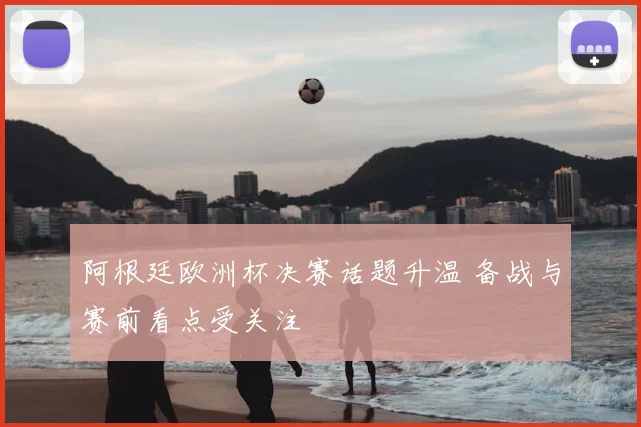 阿根廷欧洲杯决赛话题升温 备战与赛前看点受关注