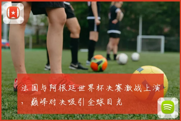 法国与阿根廷世界杯决赛激战上演,巅峰对决吸引全球目光