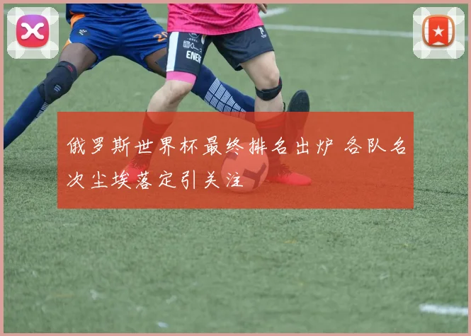 俄罗斯世界杯最终排名出炉 各队名次尘埃落定引关注